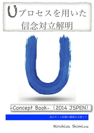 Uプロセスを用いた
信念対立解明

-Concept Book-（2014 JSPEN）
真のチーム医療の構築を目指して

Hirohisa Shimizu

 