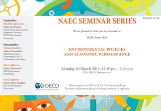 Chaired by:
Shardul Agrawala
Head of Division

Environment and Economy
Integration Division,
OECD Environment
Directorate

Presented by:
Tomasz Kozluk
Senior Economist

OECD Economics
Department/ OECD
Environment Directorate

Silvia Albrizio
Junior Economist
OECD Economics
Department

Vera Zipperer
Junior Policy Analyst
OECD Environment
Directorate

NAEC SEMINAR SERIES
We are pleased to invite you to a seminar on:
NAEC Project B10

ENVIRONMENTAL POLICIES
AND ECONOMIC PERFORMANCE
Monday 10 March 2014, 12.30 pm - 2.00 pm
CC6, OECD Headquarters

Please register on EMS or R.S.V.P. to naec@oecd.org
For more information please visit http://www.oecd.org/naec

Français au dos

 