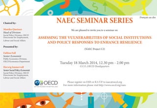 NAEC SEMINAR SERIES
We are pleased to invite you to a seminar on:
ASSESSING THE VULNERABILITIES OF SOCIAL INSTITUTIONS
AND POLICY RESPONSES TO ENHANCE RESILIENCE
(NAEC Project C2)
Tuesday 18 March 2014, 12.30 pm - 2.00 pm
CC15, OECD Headquarters
Please register on EMS or R.S.V.P. to naec@oecd.org
For more information please visit http://www.oecd.org/naec
Chaired by:
Monika Queisser
Head of Division
Social Policy Division, OECD
Directorate for Employment,
Labour and Social Affairs
Presented by:
Falilou Fall
Senior Economist
Public Economics Division,
OECDEconomicsDepartment
Herwig Immervoll
SeniorSocialPolicyEconomist
Social Policy Division, OECD
Directorate for Employment,
Labour and Social Affairs
Français au dos
 