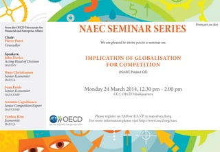 NAEC SEMINAR SERIES
We are pleased to invite you to a seminar on:
IMPLICATION OF GLOBALISATION
FOR COMPETITION
(NAEC Project C6)
Monday 24 March 2014, 12.30 pm - 2.00 pm
CC7, OECD Headquarters
Please register on EMS or R.S.V.P. to naec@oecd.org
For more information please visit http://www.oecd.org/naec
From the OECD Directorate for
Financial and Enterprise Affairs
Chair:
Pierre Poret
Counsellor
Speakers:
John Davies
Acting Head of Division
DAF/INV
Hans Christiansen
Senior Economist
DAF/CA
Sean Ennis
Senior Economist
DAF/COMP
Antonio Capobianco
Senior Competition Expert
DAF/COMP
Yunhee Kim
Economist
DAF/CA
Français au dos
 
