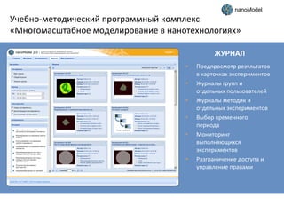 nanoModel

Учебно-методический программный комплекс
«Многомасштабное моделирование в нанотехнологиях»
ЖУРНАЛ
•
•
•
•
•

•

Предпросмотр результатов
в карточках экспериментов
Журналы групп и
отдельных пользователей
Журналы методик и
отдельных экспериментов
Выбор временного
периода
Мониторинг
выполняющихся
экспериментов
Разграничение доступа и
управление правами

 