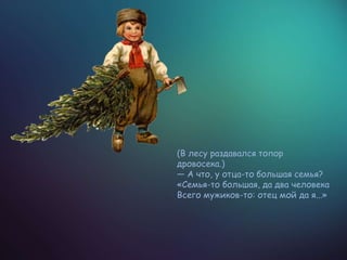 (В лесу раздавался топор
дровосека.)
— А что, у отца-то большая семья?
«Семья-то большая, да два человека
Всего мужиков-то: отец мой да я...»