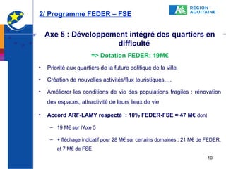 2/ Programme FEDER – FSE

Axe 5 : Développement intégré des quartiers en
difficulté
=> Dotation FEDER: 19M€
•

Priorité aux quartiers de la future politique de la ville

•

Création de nouvelles activités/flux touristiques….

•

Améliorer les conditions de vie des populations fragiles : rénovation
des espaces, attractivité de leurs lieux de vie

•

Accord ARF-LAMY respecté : 10% FEDER-FSE = 47 M€ dont
– 19 M€ sur l’Axe 5
– + fléchage indicatif pour 28 M€ sur certains domaines : 21 M€ de FEDER,
et 7 M€ de FSE
10

 