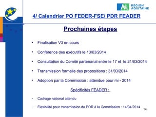 4/ Calendrier PO FEDER-FSE/ PDR FEADER

Prochaines étapes
•

Finalisation V3 en cours

•

Conférence des exécutifs le 13/03/2014

•

Consultation du Comité partenarial entre le 17 et le 21/03/2014

•

Transmission formelle des propositions : 31/03/2014

•

Adoption par la Commission : attendue pour mi - 2014
Spécificités FEADER :

-

Cadrage national attendu

-

Flexibilité pour transmission du PDR à la Commission : 14/04/2014

14

 
