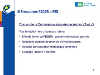 2/ Programme FEDER – FSE

Position de la Commission européenne sur les V1 et V2
•Axe territorial hors urbain pas retenu
• Effet de levier du FEDER : action visible/valeur ajoutée
• Réduire le nombre de priorités d’investissement
• Respect concentration thématique confirmée
• Stratégie urbaine à clarifier

3

 