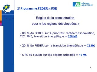 2/ Programme FEDER – FSE

Règles de la concentration
pour « les régions développées »
- 80 % du FEDER sur 4 priorités: recherche innovation,
TIC, PME, transition énergétique = 288 M€
- 20 % du FEDER sur la transition énergétique = 72 M€
- 5 % du FEDER sur les actions urbaines = 19 M€

4

 