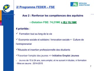 2/ Programme FEDER – FSE
Axe 2 : Renforcer les compétences des aquitains
⇒Dotation FSE: 74,21M€ + IEJ 10,1M€
4 priorités :
 Formation tout au long de la vie
 Economie sociale et solidaire / Innovation sociale + Culture de
l’entreprenariat
Réussite et insertion professionnelle des étudiants
Favoriser l’emploi des jeunes => Initiative Emploi Jeunes
- Jeunes de 15 à 24 ans, sans emploi, et ne suivant ni études, ni formation
- Mise en œuvre : 2014-2015
7

 