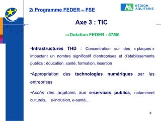 2/ Programme FEDER – FSE

Axe 3 : TIC
⇒Dotation FEDER : 57M€
•Infrastructures THD : Concentration sur des « plaques »
impactant un nombre significatif d’entreprises et d’établissements
publics : éducation, santé, formation, insertion

•Appropriation

des

technologies

numériques

par

les

entreprises
•Accès des aquitains aux e-services publics, notamment
culturels,

e-inclusion, e-santé…
8

 