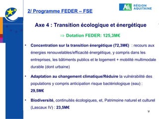 2/ Programme FEDER – FSE

Axe 4 : Transition écologique et énergétique
⇒ Dotation FEDER: 125,3M€
•

Concentration sur la transition énergétique (72,3M€) : recours aux
énergies renouvelables/efficacité énergétique, y compris dans les
entreprises, les bâtiments publics et le logement + mobilité multimodale
durable (dont urbaine)

•

Adaptation au changement climatique/Réduire la vulnérabilité des
populations y compris anticipation risque bactériologique (eau) :
29,5M€

•

Biodiversité, continuités écologiques, et, Patrimoine naturel et culturel
(Lascaux IV) : 23,5M€

9

 