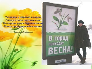 Уж вечер и обратно в город
Спешу в свои цветные сны,
Но сердце радостью наполнив
Средь пробудившейся весны.
Татьяна Кужельная

 