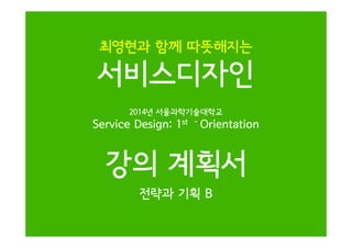 최영현과 함께 따뜻해지는

서비스디자인
2014년 서울과학기술대학교

Service Design: 1st

-

Orientation

강의 계획서
전략과 기획 B

 