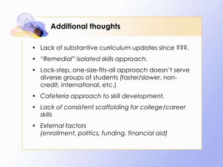 Additional thoughts
• Lack of substantive curriculum updates since ???.

• “Remedial” isolated skills approach.
• Lock-step, one-size-fits-all approach doesn’t serve
diverse groups of students (faster/slower, noncredit, international, etc.)

• Cafeteria approach to skill development.
• Lack of consistent scaffolding for college/career
skills
• External factors
(enrollment, politics, funding, financial aid)

 