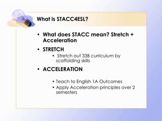 What is STACC4ESL?
• What does STACC mean? Stretch +
Acceleration
• STRETCH
• Stretch out 33B curriculum by
scaffolding skills

• ACCELERATION
• Teach to English 1A Outcomes
• Apply Acceleration principles over 2
semesters

 