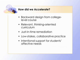 How did we Accelerate?
• Backward design from collegelevel course
• Relevant, thinking-oriented
curriculum
• Just-in-time remediation
• Low-stakes, collaborative practice
• Intentional support for students’
affective needs
• Hern and Snell

 