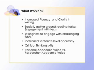 What Worked?
• Increased Fluency and Clarity in
writing
• Socially active around reading tasks;
Engagement with texts
• Willingness to engage with challenging
tasks

• Increased sentence level accuracy
• Critiical Thinking skills
• Personal-Academic Voice vs.
Researcher-Academic Voice

 