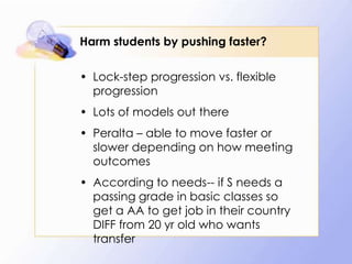 Harm students by pushing faster?
• Lock-step progression vs. flexible
progression
• Lots of models out there
• Peralta – able to move faster or
slower depending on how meeting
outcomes
• According to needs-- if S needs a
passing grade in basic classes so
get a AA to get job in their country
DIFF from 20 yr old who wants
transfer

 