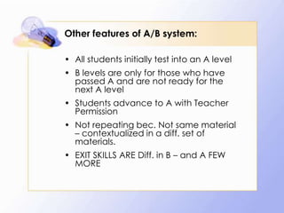 Other features of A/B system:
• All students initially test into an A level

• B levels are only for those who have
passed A and are not ready for the
next A level
• Students advance to A with Teacher
Permission

• Not repeating bec. Not same material
– contextualized in a diff. set of
materials.
• EXIT SKILLS ARE Diff. in B – and A FEW
MORE

 