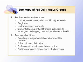 Summary of Fall 2011 Focus Groups
1. Barriers to student success
o
o
o
o

Lack of sentence-level control in higher levels
Plagiarism
Underprepared students
Students lacking critical thinking skills, skills to
manage challenging content, and research skills

2. Proposed actions
o Creating a language-rich environment for
students
o Paired classes, field trips
o Professional development/interaction
o Outside exposure (book clubs, study groups)

 