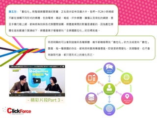 顏玉芬：「數位化」對整個媒體環境的影響，正在逐步延伸及擴大中。我們一天24小時裡都
不斷在接觸不同形式的媒體，包含電視、雜誌、報紙、戶外媒體、廣播以及現在的網路，甚
至手機行動上網，都無時無刻與各式媒體間接觸，媒體產業間的影響是連動的，因為數位媒
體在這些數據介質連結下，媒體產業才慢慢朝向「全媒體數位化」的目標前進。

而很明顯的可以看到這幾年各種媒體，幾乎都積極尋找「數位化」的方法或是向「數位」
靠攏，每一種媒體的存在，都有其特質與傳播價值。即使是時間變化、浪潮驅使，也不會
有誰取代誰，都只是形式上的進化而已。

- 精彩片段Part 3 -

 