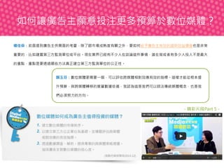 如何讓廣告主願意投注更多預算於數位媒體？
楊佳燊：前面提到廣告主供需面的考量，除了跟市場成熟度有關之外，要如何給予廣告主有效的證明效益價值也是非常
重要的，比如建置第三方監測單位或平台。現在業界已經有不少人在談論這件事情，誰在做或者有多少人投入不是最大
的重點，重點是要透過哪些方法真正建立第三方監測單位的公正性。

顏玉芬：數位媒體更需要一個，可以評估跨媒體相對效應有效的指標。這樣才能從根本提
升預算，與跨媒體轉移的質量數據依循，我認為這是我們可以師法傳統媒體概念，也是我
們必須努力的方向。

- 精彩片段Part 5 -

 