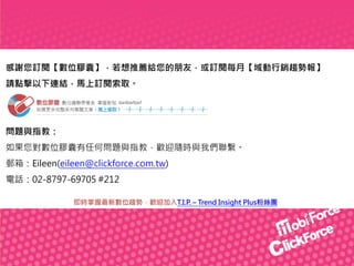 感謝您訂閱【數位膠囊】，若想推薦給您的朋友，或訂閱每月【域動行銷趨勢報】
請點擊以下連結，馬上訂閱索取。

問題與指教：
如果您對數位膠囊有任何問題與指教，歡迎隨時與我們聯繫。
郵箱：Eileen(eileen@clickforce.com.tw)
電話：02-8797-69705 #212
即時掌握最新數位趨勢，歡迎加入T.I.P. – Trend Insight Plus粉絲團

 