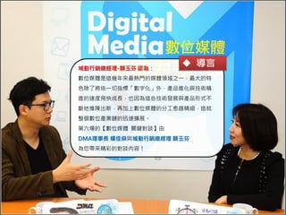 導言
域動行銷總經理-顏玉芬 認為：

 導言

數位媒體是這幾年來最熱門的媒體領域之一，最大的特
色除了將依一切指標「數字化」外，產品進化與技術精
進的速度飛快成長，也因為這些技術發展與產品形式不
斷地推陳出新，再加上數位媒體的分工愈趨精細，造就
整個數位產業鏈的迅速擴展。
第六場的【數位媒體 關鍵對談】由

DMA理事長 楊佳燊與域動行銷總經理 顏玉芬
為您帶來精彩的對談內容！

 