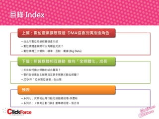 目錄 Index
上篇：數位產業擴展飛速 DMA協會扮演推進角色
• 台北市數位行銷經營協會介紹
• 數位媒體產業間可以有哪些交流？
• 數位媒體三大優勢：精準、互動、數據 (Big Data)

下篇：新舊媒體相互連動 推向「全媒體化」成長
• 未來如何擴大媒體的結合層面？
• 要何促使廣告主願意投注更多預算於數位媒體？
• 2014年「亞洲數位論壇」在台灣

預告
• 系列七：安索帕台灣行動行銷副總經理-吳慶彬
• 系列八：《奧美互動行銷》董事總經理－張志浩

 