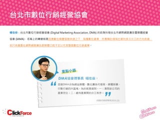 台北市數位行銷經營協會
楊佳燊：台北市數位行銷經營協會 (Digital Marketing Association, DMA) 的前身叫做台北市網際網路廣告暨媒體經營
協會 (IAMA)，名稱上的轉變就是因應數位媒體發展快速之下，每種數位產業、所專精的領域也朝向多元分工的方向前進，
若只有著墨在網際網路廣告跟媒體已經不足以代表整個數位行銷產業。

 