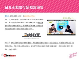 台北市數位行銷經營協會
楊佳燊： DMA協會是在扮演一個協助與媒合的角色。
首先，以DMA協會四個工作分組結構來看，我們從會員公司屬性來

- 精彩片段Part 1 -

區分，除了讓每次的分組會議討論主題方向更聚焦外，也提供同屬
性的會員公司更多的產品進化、服務創新的分享建議，自然也更容
易在這些互動過程中看到產業發展前進的新方向。

除此之外，DMA協會每個月也都會舉辦爐邊會，而爐邊會的配置又打破工作小組的分組劃分，希望每個會員能夠在一個
很輕鬆的場合，有更多的融合交集的可能性，讓每個不同領域的數位專家在輕鬆互動過程中，跨領域地交換目前市場的
需求、討論技術發展。

 