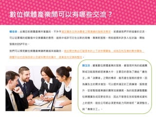 數位媒體產業間可以有哪些交流？
楊佳燊：台灣目前媒體產業所著重的，不外乎滿足廣告主與消費者之間溝通的服務及需求，若透過我們平時協會的交流，
可以從累積的經驗值中交換寶貴的意見，這其中或許可衍生出新的商機、專業新服務。例如這兩年許多人在討論、開始
發展的DSP平台。
我們可以預見數位媒體產業鏈將會越來越融合，彼此間也勢必打破原本的上下游供需關係，成為互利互惠的夥伴關係，
媒體平台也因為技術以及資料需求的擴大，逐漸走向交換與整合。
顏玉芬：觀看數位媒體產業的發展，會發現所有的組織團
隊或功能服務都逐漸擴大中，主要目的是為了連結「廣告
主」與「消費者」之間的橋梁，進而產生服務的提供。因
為廣告主的需求增加、可以提供滿足的工具擴增、服務提
升，促使整個產業鏈的團隊加速擴展。為的就是讓整體數
位媒體廣告成效更佳突出，因此不管是在技術發展或資料
上的提供，這些公司都必須更有能力同時做好「資源整合」
與「專業分工」。

 