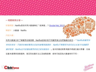─ 相關案例分享 ─
新聞標題：Netflix是如何用大數據捧紅「紙牌屋」？ [Inside Feb, 2013]
關鍵字：大數據、Netflix
內容大綱：
利用大數據分析了解觀眾收看習慣，Netflix能夠針對不同觀眾推出他們喜歡的節目。「Netflix對觀眾非

常有針對性。不像其他傳統電視台或者有線電視營運商， Netflix不需要把內容先放出去後才知道觀眾
喜好程度，Netflix在內容播給觀眾前就已經知道這些。」這次的嘗試對影視創作將產生重大影響，往後
從劇本選擇與演員選角，甚至到拍攝手法以及後製宣傳，都有可能因為大數據有所不同。

 