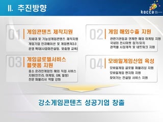 II. 추진방향
게임콘텐츠 제작지원
차세대 및 기능성게임콘텐츠 제작지원

게임기업 인큐베이션 및 게임벤쳐3.0
운영 확대(사업화컨설팅, 맞춤형 교육)

게임글로벌서비스
플랫폼 지원
중소 온라인게임의 해외 직접 서비스
지원(인프라, 마케팅, GM, 빌링)
전문 퍼블리셔 역할 강화

게임 해외수출 지원
관련기관등과 연계한 해외 마케팅 지원
국내외 전시마켓 참가/유치
권역별 시장개척 및 네트워크 지원

모바일게임산업 육성
모바일게임 글로벌 퍼블리싱 지원
모바일게임 현지화 지원
찾아가는 컨설팅 서비스 지원

강소게임콘텐츠 성공기업 창출

 