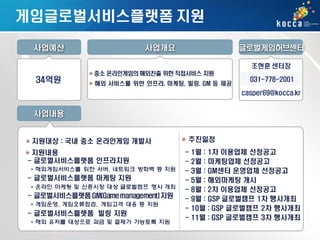 게임글로벌서비스플랫폼 지원
사업예산

사업개요

글로벌게임허브센터
조현훈 센터장

34억원

중소 온라인게임의 해외진출 위한 직접서비스 지원
해외 서비스를 위한 인프라, 마케팅, 빌링, GM 등 제공

031-778-2001
casper69@kocca.kr

사업내용
추진일정

지원대상 : 국내 중소 온라인게임 개발사
지원내용
- 글로벌서비스플랫폼 인프라지원
• 해외게임서비스를 위한 서버, 네트워크 방화벽 등 지원

- 글로벌서비스플랫폼 마케팅 지원

ㅇ

• 온라인 마케팅 및 신흥시장 대상 글로벌캠프 행사 개최

- 글로벌서비스플랫폼 GM(Game management) 지원
• 게임운영, 게임오류점검, 게임고객 대응 등 지원

- 글로벌서비스플랫폼 빌링 지원
• 해외 유저를 대상으로 과금 및 결제가 가능토록 지원

-

1월 : 1차 이용업체 선정공고
2월 : 마케팅업체 선정공고
3월 : GM센터 운영업체 선정공고
5월 : 해외마케팅 개시
8월 : 2차 이용업체 선정공고
9월 : GSP 글로벌캠프 1차 행사개최
10월 : GSP 글로벌캠프 2차 행사개최
11월 : GSP 글로벌캠프 3차 행사개최

 