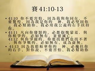 賽 41:10-13
• 41:10   你 不 要 害 怕 、 因 為 我 與 你 同 在 ． 不 
要 驚 惶 、 因 為 我 是 你 的 　 神 ． 我 必 堅 固 你
 、 我 必 幫 助 你 、 我 必 用 我 公 義 的 右 手 扶 持 
你 。 
• 41:11   凡 向 你 發 怒 的 、 必 都 抱 愧 蒙 羞 ． 與 
你 相 爭 的 、 必 如 無 有 、 並 要 滅 亡 。 
41:12   與 你 爭 競 的 、 你 要 找 他 們 也 找 不 著
 ． 與 你 爭 戰 的 、 必 如 無 有 、 成 為 虛 無 。
•  41:13   因 為 我 耶 和 華 你 的 　 神 、 必 攙 扶 你 
的 右 手 、 對 你 說 、 不 要 害 怕 、 我 必 幫 助 你
 。 

 