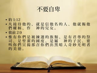 不要自卑
• 約 1:12
• 凡 接 待 他 的 、 就 是 信 他 名 的 人 、 他 就 賜 他 
們 權 柄 、 作 　 神 的 兒 女 。
• 彼前 2:9
• 惟 有 你 們 是 被 揀 選 的 族 類 、 是 有 君 尊 的 祭 
司 、 是 聖 潔 的 國 度 、 是 屬 　 神 的 子 民 、 要 
叫 你 們 宣 揚 那 召 你 們 出 黑 暗 入 奇 妙 光 明 者 
的 美 德 。

 