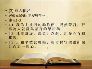 • (3) 與人和好

• 與弟兄姊妹 : 平安與合一
• 弗 4:1-3
• 4:1   我 為 主 被 囚 的 勸 你 們 、 既 然 蒙 召 、 行 
事 為 人 就 當 與 蒙 召 的 恩 相 稱 ． 
• 4:2   凡 事 謙 虛 、 溫 柔 、 忍 耐 、 用 愛 心 互 相 
寬 容 、 
• 4:3   用 和 平 彼 此 聯 絡 、 竭 力 保 守 聖 靈 所 賜 
合 而 為 一 的 心 。
4:
1

  

4:
2

  

4:
3

  

 