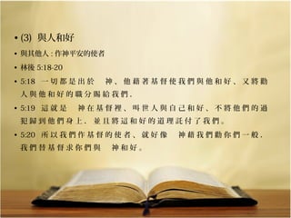 • (3)  與人和好
• 與其他人 : 作神平安的使者
• 林後 5:18-20
• 5:18   一 切 都 是 出 於 　 神 、 他 藉 著 基 督 使 我 們 與 他 和 好 、 又 將 勸 
人 與 他 和 好 的 職 分 賜 給 我 們 ． 
• 5:19   這 就 是 　 神 在 基 督 裡 、 叫 世 人 與 自 己 和 好 、 不 將 他 們 的 過 
犯 歸 到 他 們 身 上 ． 並 且 將 這 和 好 的 道 理 託 付 了 我 們 。 
• 5:20   所 以 我 們 作 基 督 的 使 者 、 就 好 像 　 神 藉 我 們 勸 你 們 一 般 ． 
我 們 替 基 督 求 你 們 與 　 神 和 好 。

 
