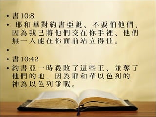 • 書 10:8
• 耶和華對約書亞說、不要怕他們、
因為我已將他們交在你手裡、他們
無一人能在你面前站立得住。
•
• 書 10:42
• 約書亞一時殺敗了這些王、並奪了
他們的地．因為耶和華以色列的　
神為以色列爭戰。

 
