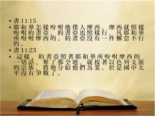 • 書 11:15
• 耶和華怎樣吩咐他僕人摩西、摩西就照樣
吩咐約書亞、約書亞也照樣行．凡耶和華
所吩咐摩西的、約書亞沒有一件懈怠不行
的。
• 書 11:23
• 這樣、約書亞照著耶和華所吩咐摩西的
一切話、奪了那全地、就按著以色列支派
的宗族、將地分給他們為業。於是國中太
平沒有爭戰了。

 