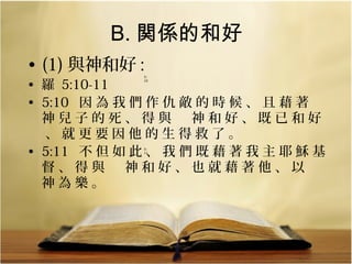 B. 関係的和好
• (1) 與神和好 :

• 羅 5:10-11
• 5:10 因 為 我 們 作 仇 敵 的 時 候 、 且 藉 著 　
神兒子的死、得與　神和好、既已和好
、就更要因他的生得救了。
• 5:11 不 但 如 此 、 我 們 既 藉 著 我 主 耶 穌 基
督、得與　神和好、也就藉著他、以　
神為樂。
5:
10

  

5:
11

  

 
