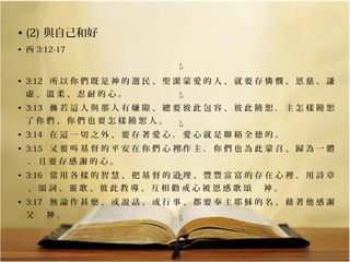 • (2) 與自己和好
• 西 3:12-17
3:
12

  

• 3:12 所 以 你 們 既 是 神 的 選 民 、 聖 潔 蒙 愛 的 人 、 就 要 存 憐 憫 、 恩 慈 、 謙
虛、溫柔、忍耐的心。

3:
13

  

• 3:13 倘 若 這 人 與 那 人 有 嫌 隙 、 總 要 彼 此 包 容 、 彼 此 饒 恕 ． 主 怎 樣 饒 恕
了你們、你們也要怎樣饒恕人。

3:
14

  

• 3:14 在 這 一 切 之 外 、 要 存 著 愛 心 ． 愛 心 就 是 聯 絡 全 德 的 。
• 3:15 又 要 叫 基 督 的 平 安 在 你 們 心 裡 作 主 ． 你 們 也 為 此 蒙 召 、 歸 為 一 體
3:
15

  

．且要存感謝的心。
• 3:16 當 用 各 樣 的 智 慧 、 把 基 督 的 道 理 、 豐 豐 富 富 的 存 在 心 裡 、 用 詩 章
3:
16

  

、頌詞、靈歌、彼此教導、互相勸戒心被恩感歌頌　神。
• 3:17 無 論 作 甚 麼 、 或 說 話 、 或 行 事 、 都 要 奉 主 耶 穌 的 名 、 藉 著 他 感 謝
父　神。

3:
17

  

 