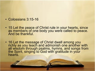 • Colossians 3:15-16
• 15 Let the peace of Christ rule in your hearts, since
as members of one body you were called to peace.
And be thankful.
• 16 Let the message of Christ dwell among you
richly as you teach and admonish one another with
all wisdom through psalms, hymns, and songs from
the Spirit, singing to God with gratitude in your
hearts.

 