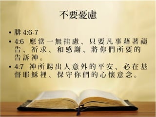 不要憂慮
• 腓 4:6-7
• 4:6   應 當 一 無 挂 慮 、 只 要 凡 事 藉 著 禱 
告 、 祈 求 、 和 感 謝 、 將 你 們 所 要 的 
告 訴 神 。 
• 4:7   神 所 賜 出 人 意 外 的 平 安 、 必 在 基 
督 耶 穌 裡 、 保 守 你 們 的 心 懷 意 念 。

 