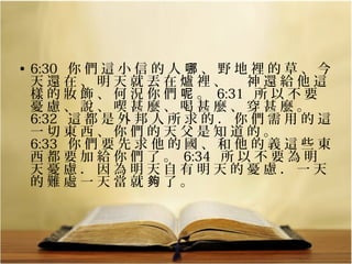 • 6:30   你 們 這 小 信 的 人 哪 、 野 地 裡 的 草 、 今 
天 還 在 、 明 天 就 丟 在 爐 裡 、 　 神 還 給 他 這 
樣 的 妝 飾 、 何 況 你 們 呢 。  6:31   所 以 不 要 
憂 慮 、 說 、 喫 甚 麼 、 喝 甚 麼 、 穿 甚 麼 。 
6:32   這 都 是 外 邦 人 所 求 的 ． 你 們 需 用 的 這 
一 切 東 西 、 你 們 的 天 父 是 知 道 的 。 
6:33   你 們 要 先 求 他 的 國 、 和 他 的 義 這 些 東 
西 都 要 加 給 你 們 了 。  6:34   所 以 不 要 為 明 
天 憂 慮 ． 因 為 明 天 自 有 明 天 的 憂 慮 ． 一 天 
的 難 處 一 天 當 就 夠 了 。

 