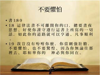 不要懼怕
• 書 1:8-9
• 1:8   這 律 法 書 不 可 離 開 你 的 口 ． 總 要 晝 夜 
思 想 、 好 使 你 謹 守 遵 行 這 書 上 所 寫 的 一 切 
話 ． 如 此 你 的 道 路 就 可 以 亨 通 、 凡 事 順 利
 。 
• 1:9   我 豈 沒 有 吩 咐 你 麼 ． 你 當 剛 強 壯 膽 ． 
不 要 懼 怕 、 也 不 要 驚 惶 、 因 為 你 無 論 往 那 
裡 去 、 耶 和 華 你 的 　 神 必 與 你 同 在 。 

 