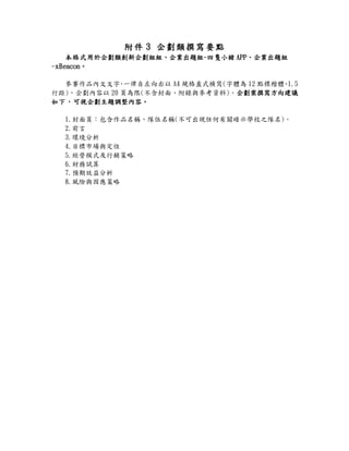 附件 3 企劃類撰寫要點
本格式用於企劃類創新企劃組組、企業出題組-四隻小豬 APP、企業出題組
-xBeacon。
參賽作品內文文字
，
一律自左向右以 A4 規格直式橫寫(字體為 12 點標楷體
、
1.5
行距)，企劃內容以 20 頁為限(不含封面、附錄與參考資料)。企劃案撰寫方向建議
如下，可視企劃主題調整內容。
1.封面頁：包含作品名稱、隊伍名稱(不可出現任何有關暗示學校之隊名)。
2.前言
3.環境分析
4.目標市場與定位
5.經營模式及行銷策略
6.財務試算
7.預期效益分析
8.風險與因應策略
 
