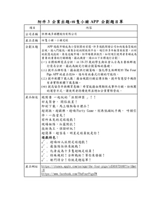附件 3 企業出題-四隻小豬 APP 企劃題目單
項目 內容
公司名稱 快樂魂多媒體股份有限公司
產品名稱 四隻小豬、小豬足球
企劃主題 APP 遊戲市場成為小型創業的首選，許多遊戲開發公司如雨後春筍般的
出現，進入門檻低、銷售全球的開放性平台，吸引許多年輕菁英創業，以好
的創意或技術，角逐這塊市場。但市場競爭激烈，如何吸引使用者青睞成為
重要的重要的行銷課題，藉此機會，請以以下目標進行企劃：
(一) 目標族群需求分析：以 18-35 歲的學生與社會人士為主要族群進
行需求分析，藉此為擬定行銷企劃策略的基礎。
(二) 提升品牌形象：藉由提供行銷策略，強化學生族群對於 The Four
Pigs APP 的產品認知，進而有病毒式行銷的可能性。
(三) 提升軟體下載人數：藉由規劃行銷宣傳活動，提升智慧型手機持
有者實際軟體下載意願。
(四) 提高留存率與購買意願：希望能藉由周期性或事件行銷、粉絲團
的運營方式，讓使用者持續使用並增加企業實際營收。
產品描述 絕對要 一起玩的「派對神器 」！！
好友聚會， 閉俗救星！
即刻下載，馬上領取每日禮品！
超刺激、超歡樂、超嗨 Party Game，別再低頭玩手機， 呼朋引
伴，一指當先！
前所未見的足球遊戲！
現場組隊，紅藍對抗！
技術為王，保證好玩！
超簡單，超容易，明星足球員就是你！
遊戲特色：
√ . 超嗨四人派對足球遊戲！
√ . 最強隊伍快來挑戰！
√ . 化身成為十多隻超級足球員！
√ . 特殊規則！全新戰術！等你來發掘！
√ . 射門得分！你就是總冠軍！
產品網址 https://itunes.apple.com/us/app/the-four-pigs/id581672446?ls=1&mt
=8
https://www.facebook.com/TheFourPigsTW
 