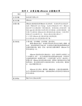 附件 4 企業出題-xBeacon 企劃題目單
項目 內容
公司名稱 相信典子有限公司
產品名稱 xBeacon
企劃主題 xBeacon 通訊協定與 iBeacon 完全相同，透過使用低功耗藍牙
技術（Bluetooth Low Energy，也就是 Bluetooth 4.0）
，iBeacon
基站便可以自動創建一個信號區域，當裝置進入該區域時，相
應的 app 程式便會提示使用者是否需要接入這個信號網絡。相
信典子已發展出 xBeacon 的主要技術(見產品描述)，但是希望
發展出多元的應用方式，因此主要的企劃目標如下：
(一) 利用 xBeacon 產品提出新產品應用提案;
(二) 提高產品知名度與增加用戶數。
產品描述 主要功能：定位推播、室內導航、商品資訊
根據 xBeacon 統計，有超過 70%的民眾外出不論是上餐廳、喝
咖啡、逛街時都會用手機上網，店家要如何讓消費者能夠最快的得
到最新促銷活動、優惠、資訊，進而吸引消費者購買。xBeacon 可以
幫你做到這一切。
xBeacon 是我們目前主要的產品，這是一個非常小的裝置（比
十元硬幣大一點），你可以隨意安裝在想要放置的位置，而安裝方
式就跟貼便利貼一樣簡單方便。一旦安裝完畢，如門口、商品架上、
展覽品旁，xBeacon 就會開始發出訊號，消費者只要開啟指定的手機
應用程式，靠近該商品便可以收到指定資訊，如商品資訊、優惠折
扣、展品導覽等等另外。
xBeacon 在火車站、體育場、購物商城。只要安裝的數量夠，
也可以幫助做到定位的功能，這樣便能幫助人們更快更方便的去到
指定的區域。
產品網址 http://www.xbeacon.info/
 