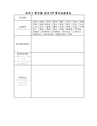附件 5 實作類-影音 APP 實作組提案表
App名稱
App類別
(請選擇App類別)
□新聞 □綜藝 □音樂 □動漫 □體育 □汽車 □科技 □娛樂
□原創 □搞笑 旅遊 □時尚 □母嬰 □教育 □美食 □生活
□工具 □短片 □醫藥 □攝影 □科學 □健康 □宗教 □烹飪
□DIY □動物 □購物 □廣告 □閱讀 □電視劇 □布袋戲
□微電影 □商業財經 □文學藝術 □社會文化 □心靈生活
□相親交友 □兒童及家庭 □遊戲及嗜好 □其他
創作動機與源起
範例影音連結
(請填入至少一個網
址，例如：
http://youtu.be/k
E2b5PMgLO4)
提案內容
(請詳述您的想法，
字數限制為
300~2000字)
 