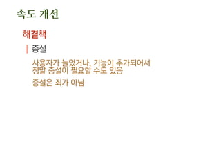 속도 개선
해결책
| 캐쉬: memcached, Redis, nBaseArc …
각 레이어별 적용 가능
.디비에서, WAS에서, 웹 서버에서 각각 캐쉬 가능
저장 방식
.사용할 결과를 그대로 저장하거나
빠르나 많은 메모리
.구조화하여 저장하거나
조금 느리지만 보다 효율적인 메모리 사용
 